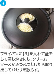 フライパンに【3】を入れて蓋をして蒸し焼きにし、クリームソースがふつふつとしたら取り出してパセリを散らす。