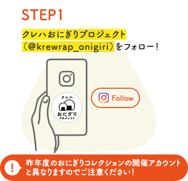 STEP 1 クレハおにぎりプロジェクト（@krewrap_onigiri）をフォロー！ 昨年度のおにぎりコレクションの開催アカウントと異なりますのでご注意ください！